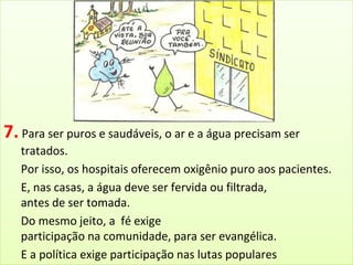 7. Para ser puros e saudáveis, o ar e a água precisam ser 
tratados. 
Por isso, os hospitais oferecem oxigênio puro aos pacientes. 
E, nas casas, a água deve ser fervida ou filtrada, 
antes de ser tomada. 
Do mesmo jeito, a fé exige 
participação na comunidade, para ser evangélica. 
E a política exige participação nas lutas populares 
e o estudo dos problemas sociais, para ser consequente. 
 