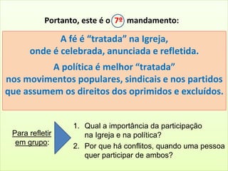 Portanto, este é o 7º mandamento: 
A fé é “tratada” na Igreja, 
onde é celebrada, anunciada e refletida. 
A política é melhor “tratada” 
nos movimentos populares, sindicais e nos partidos 
que assumem os direitos dos oprimidos e excluídos. 
Para refletir 
em grupo: 
1. Qual a importância da participação 
na Igreja e na política? 
2. Por que há conflitos, quando uma pessoa 
quer participar de ambos? 
 