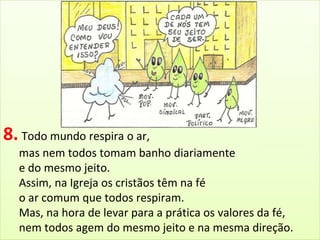 8. Todo mundo respira o ar, 
mas nem todos tomam banho diariamente 
e do mesmo jeito. 
Assim, na Igreja os cristãos têm na fé 
o ar comum que todos respiram. 
Mas, na hora de levar para a prática os valores da fé, 
nem todos agem do mesmo jeito e na mesma direção. 
 