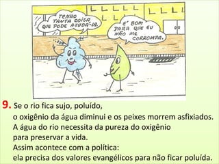 9. Se o rio fica sujo, poluído, 
o oxigênio da água diminui e os peixes morrem asfixiados. 
A água do rio necessita da pureza do oxigênio 
para preservar a vida. 
Assim acontece com a política: 
ela precisa dos valores evangélicos para não ficar poluída. 
 