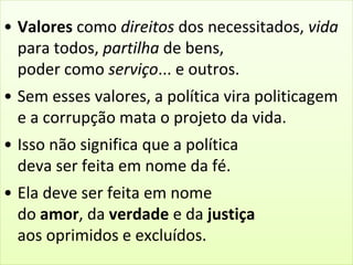 • Valores como direitos dos necessitados, vida 
para todos, partilha de bens, 
poder como serviço... e outros. 
• Sem esses valores, a política vira politicagem 
e a corrupção mata o projeto da vida. 
• Isso não significa que a política 
deva ser feita em nome da fé. 
• Ela deve ser feita em nome 
do amor, da verdade e da justiça 
aos oprimidos e excluídos. 
 