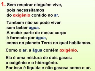 1. Sem respirar ninguém vive, 
pois necessitamos 
do oxigênio contido no ar. 
Também não se pode viver 
sem beber água. 
A maior parte de nosso corpo 
é formada por água, 
como no planeta Terra no qual habitamos. 
Como o ar, a água contém oxigênio. 
Ela é uma mistura de dois gases: 
o oxigênio e o hidrogênio. 
Por isso é líquida e não gasosa como o ar. 
 