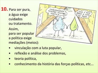 10. Para ser pura, 
a água exige 
cuidados 
ou tratamento. 
Assim, 
para ser popular 
a política exige 
mediações (meios): 
• vinculação com a luta popular, 
• reflexão e análise dos problemas, 
• teoria política, 
• conhecimento da história das forças políticas, etc... 
 