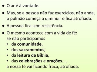 ● O ar é à vontade. 
● Mas, se a pessoa não faz exercícios, não anda, 
o pulmão começa a diminuir e fica atrofiado. 
● A pessoa fica sem resistência. 
● O mesmo acontece com a vida de fé: 
se não participamos 
▪ da comunidade, 
▪ dos sacramentos, 
▪ da leitura da Bíblia, 
▪ das celebrações e orações..., 
a nossa fé vai ficando fraca, atrofiada. 
 