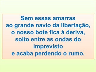 Sem essas amarras 
ao grande navio da libertação, 
o nosso bote fica à deriva, 
solto entre as ondas do 
imprevisto 
e acaba perdendo o rumo. 
 
