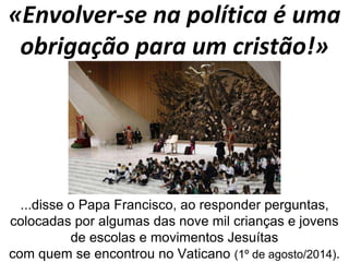«Envolver-se na política é uma 
obrigação para um cristão!» 
...disse o Papa Francisco, ao responder perguntas, 
colocadas por algumas das nove mil crianças e jovens 
de escolas e movimentos Jesuítas 
com quem se encontrou no Vaticano (1º de agosto/2014). 
 
