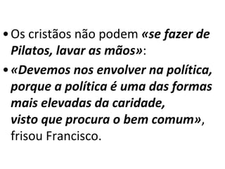 • Os cristãos não podem «se fazer de 
Pilatos, lavar as mãos»: 
•«Devemos nos envolver na política, 
porque a política é uma das formas 
mais elevadas da caridade, 
visto que procura o bem comum», 
frisou Francisco. 
 