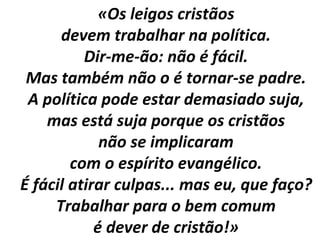 «Os leigos cristãos 
devem trabalhar na política. 
Dir-me-ão: não é fácil. 
Mas também não o é tornar-se padre. 
A política pode estar demasiado suja, 
mas está suja porque os cristãos 
não se implicaram 
com o espírito evangélico. 
É fácil atirar culpas... mas eu, que faço? 
Trabalhar para o bem comum 
é dever de cristão!» 
 