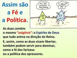 Assim são 
a Fé e 
a Política. 
As duas contém 
o mesmo “oxigênio”: o Espírito de Deus 
que tudo anima na direção do Reino. 
E, assim, como as duas visam libertar, 
também podem servir para dominar, 
como a fé dos fariseus 
ou a política dos opressores. 
 