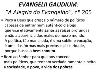 EVANGELII GAUDIUM: 
“A Alegria do Evangelho”, nº 205 
• Peço a Deus que cresça o número de políticos 
capazes de entrar num autêntico diálogo 
que vise efetivamente sanar as raízes profundas 
e não a aparência dos males do nosso mundo. 
A política, tão manchada, é uma sublime vocação, 
é uma das formas mais preciosas da caridade, 
porque busca o bem comum. 
• Rezo ao Senhor para que nos conceda 
mais políticos, que tenham verdadeiramente a peito 
a sociedade, o povo, a vida dos pobres. 
