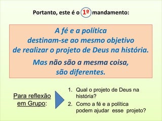 Portanto, este é o 1º mandamento: 
A fé e a política 
destinam-se ao mesmo objetivo 
de realizar o projeto de Deus na história. 
Mas não são a mesma coisa, 
são diferentes. 
Para reflexão 
em Grupo: 
1. Qual o projeto de Deus na 
história? 
2. Como a fé e a política 
podem ajudar esse projeto? 
 