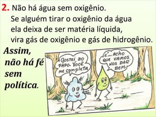 2. Não há água sem oxigênio. 
Se alguém tirar o oxigênio da água 
ela deixa de ser matéria líquida, 
vira gás de oxigênio e gás de hidrogênio. 
Assim, 
não há fé 
sem 
política. 
 