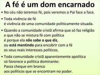A fé é um dom encarnado 
• No céu não teremos fé, pois veremos o Pai face a face. 
• Toda vivência de fé 
é vivência de uma comunidade politicamente situada. 
• Quando a comunidade cristã afirma que só faz religião 
e que não se mistura fé com política 
é porque ela não sabe o que diz, 
ou está mentindo para encobrir com a fé 
os seus reais interesses políticos. 
• Toda comunidade cristã aparentemente apolítica 
só favorece a política dominante: 
Passa cheque em branco 
aos políticos que se encontram no poder. 
 