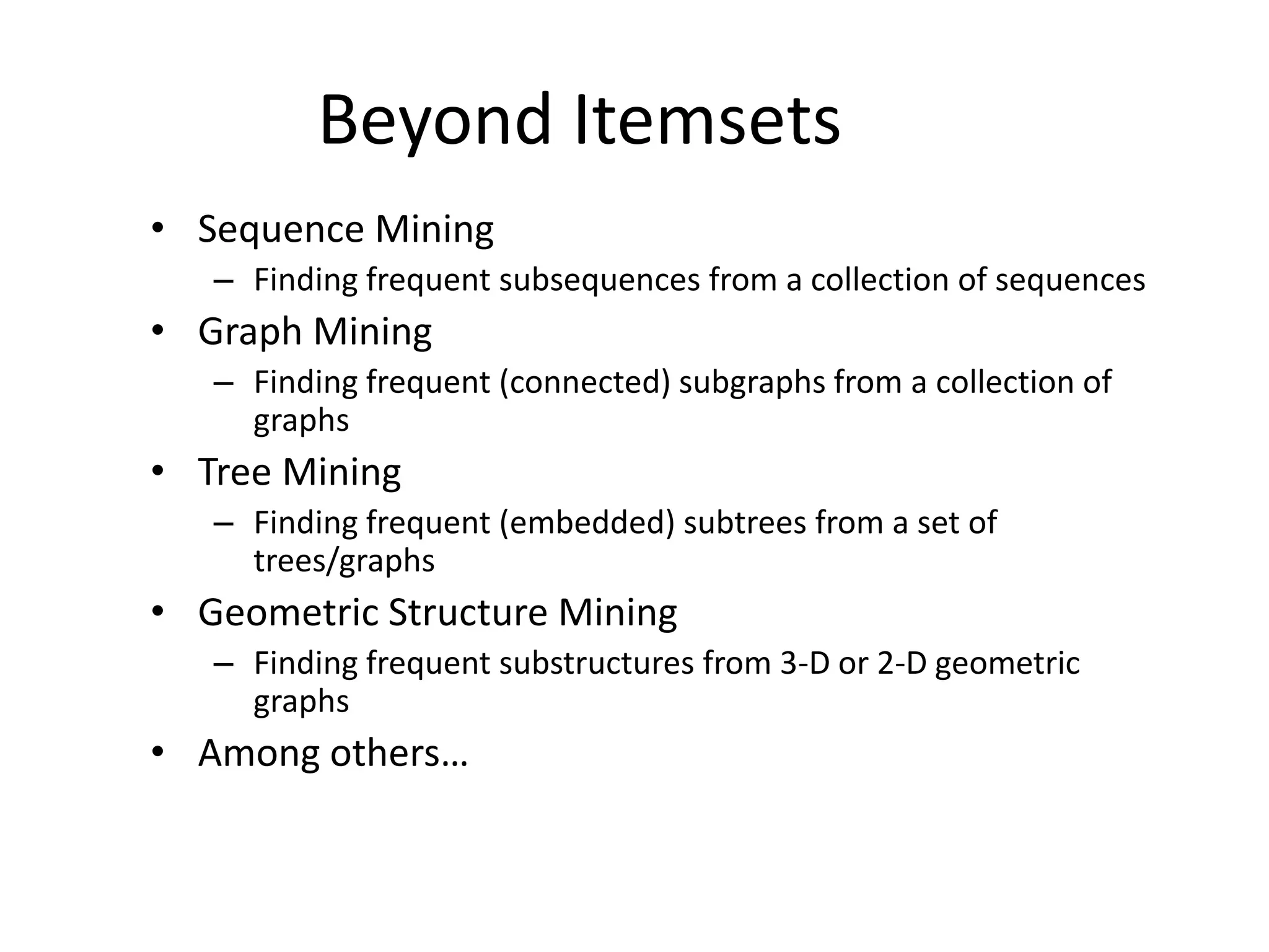 Beyond Itemsets
• Sequence Mining
– Finding frequent subsequences from a collection of sequences
• Graph Mining
– Finding frequent (connected) subgraphs from a collection of
graphs
• Tree Mining
– Finding frequent (embedded) subtrees from a set of
trees/graphs
• Geometric Structure Mining
– Finding frequent substructures from 3-D or 2-D geometric
graphs
• Among others…
 