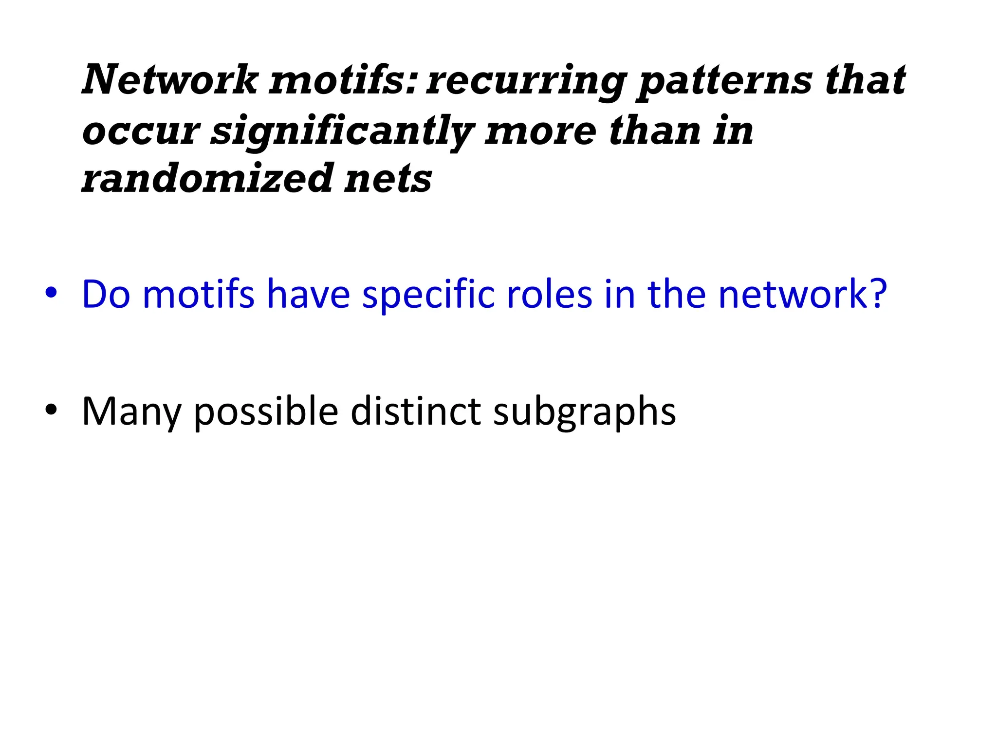 Network motifs: recurring patterns that
occur significantly more than in
randomized nets
• Do motifs have specific roles in the network?
• Many possible distinct subgraphs
 