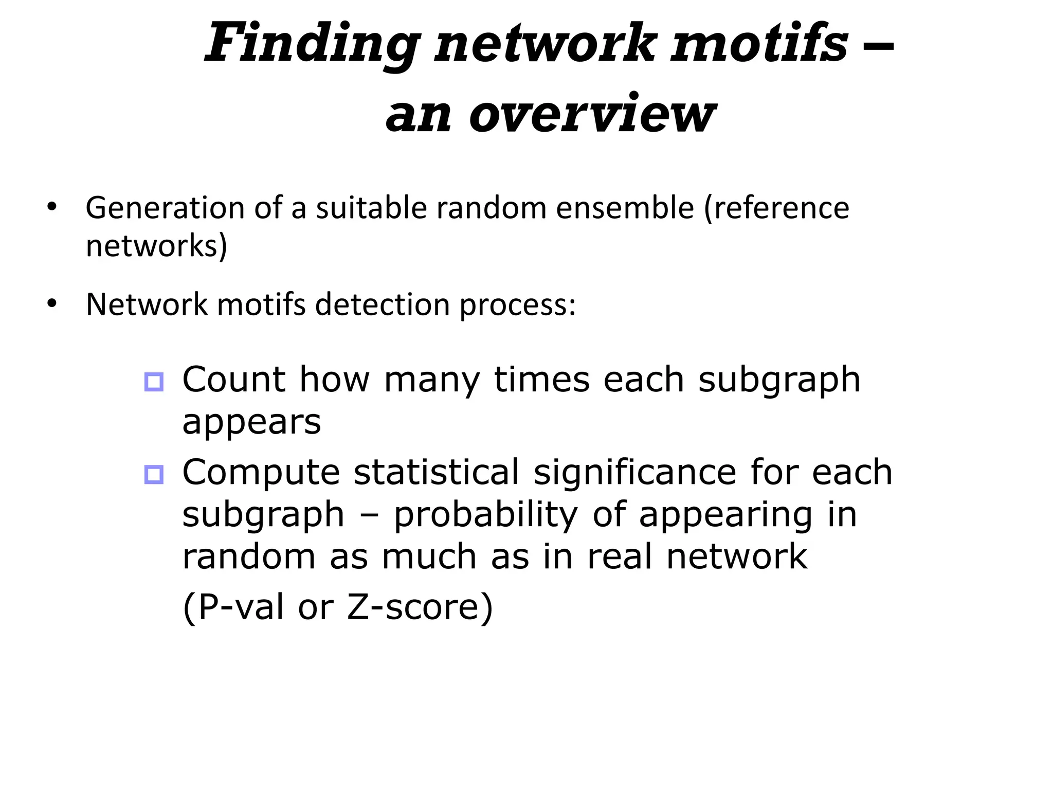 Finding network motifs –
an overview
• Generation of a suitable random ensemble (reference
networks)
• Network motifs detection process:
 Count how many times each subgraph
appears
 Compute statistical significance for each
subgraph – probability of appearing in
random as much as in real network
(P-val or Z-score)
 