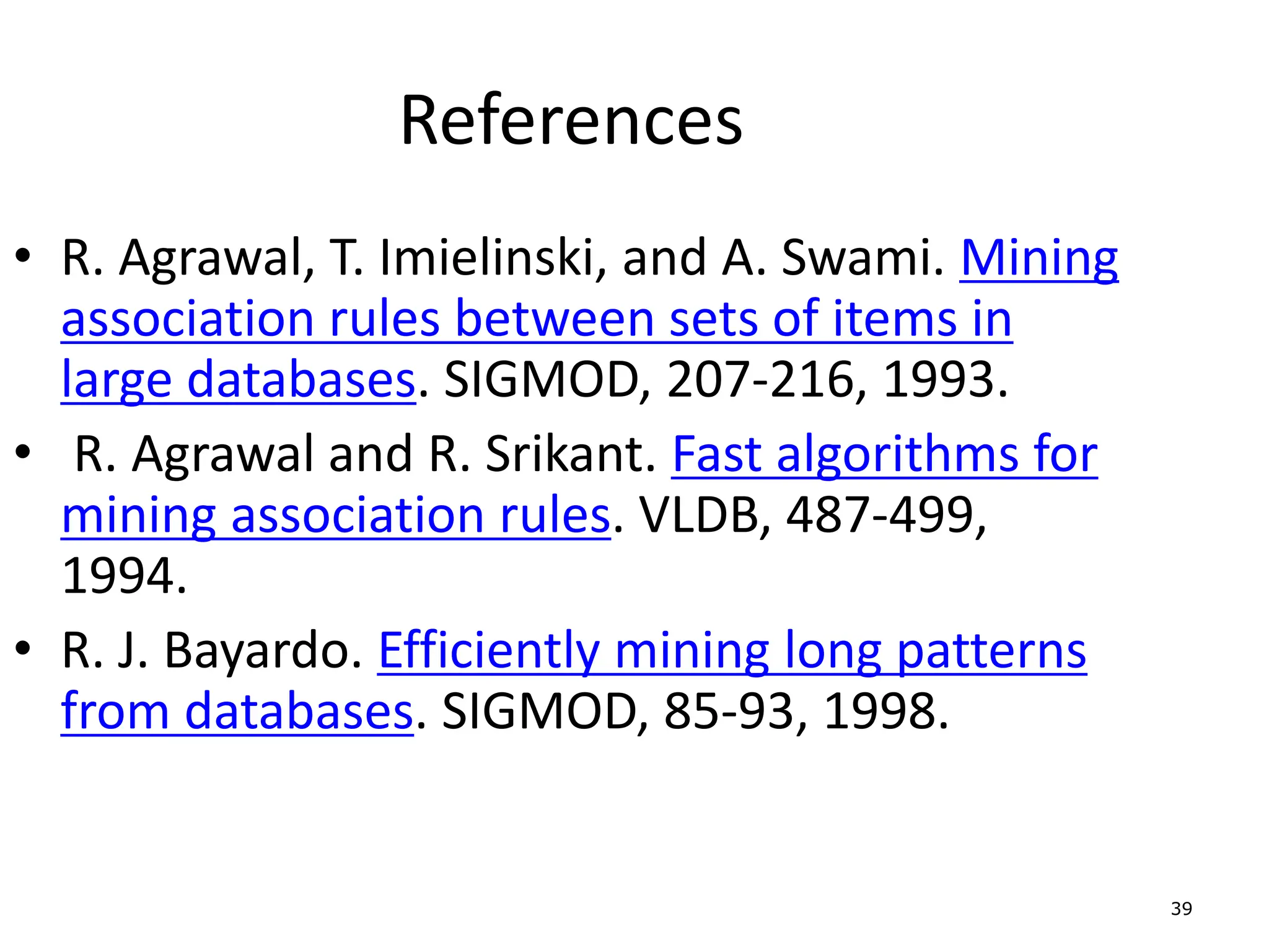 39
References
• R. Agrawal, T. Imielinski, and A. Swami. Mining
association rules between sets of items in
large databases. SIGMOD, 207-216, 1993.
• R. Agrawal and R. Srikant. Fast algorithms for
mining association rules. VLDB, 487-499,
1994.
• R. J. Bayardo. Efficiently mining long patterns
from databases. SIGMOD, 85-93, 1998.
 