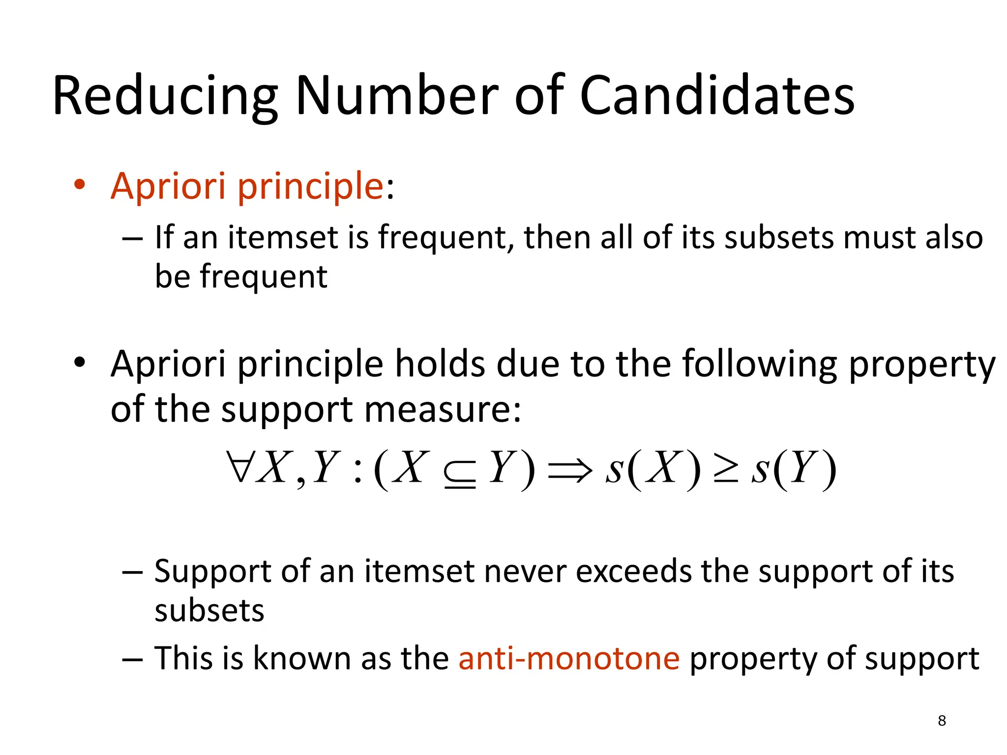8
Reducing Number of Candidates
• Apriori principle:
– If an itemset is frequent, then all of its subsets must also
be frequent
• Apriori principle holds due to the following property
of the support measure:
– Support of an itemset never exceeds the support of its
subsets
– This is known as the anti-monotone property of support
)
(
)
(
)
(
:
, Y
s
X
s
Y
X
Y
X 



 