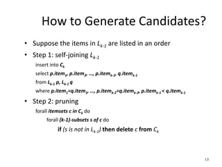 13
How to Generate Candidates?
• Suppose the items in Lk-1 are listed in an order
• Step 1: self-joining Lk-1
insert into Ck
select p.item1, p.item2, …, p.itemk-1, q.itemk-1
from Lk-1 p, Lk-1 q
where p.item1=q.item1, …, p.itemk-2=q.itemk-2, p.itemk-1 < q.itemk-1
• Step 2: pruning
forall itemsets c in Ck do
forall (k-1)-subsets s of c do
if (s is not in Lk-1) then delete c from Ck
 