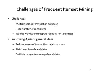 14
Challenges of Frequent Itemset Mining
• Challenges
– Multiple scans of transaction database
– Huge number of candidates
– Tedious workload of support counting for candidates
• Improving Apriori: general ideas
– Reduce passes of transaction database scans
– Shrink number of candidates
– Facilitate support counting of candidates
 
