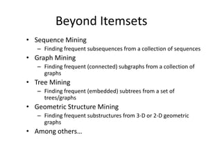 Beyond Itemsets
• Sequence Mining
– Finding frequent subsequences from a collection of sequences
• Graph Mining
– Finding frequent (connected) subgraphs from a collection of
graphs
• Tree Mining
– Finding frequent (embedded) subtrees from a set of
trees/graphs
• Geometric Structure Mining
– Finding frequent substructures from 3-D or 2-D geometric
graphs
• Among others…
 