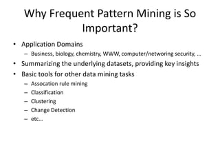 Why Frequent Pattern Mining is So
Important?
• Application Domains
– Business, biology, chemistry, WWW, computer/networing security, …
• Summarizing the underlying datasets, providing key insights
• Basic tools for other data mining tasks
– Assocation rule mining
– Classification
– Clustering
– Change Detection
– etc…
 