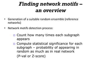 Finding network motifs –
an overview
• Generation of a suitable random ensemble (reference
networks)
• Network motifs detection process:
 Count how many times each subgraph
appears
 Compute statistical significance for each
subgraph – probability of appearing in
random as much as in real network
(P-val or Z-score)
 