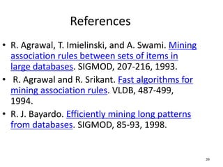 39
References
• R. Agrawal, T. Imielinski, and A. Swami. Mining
association rules between sets of items in
large databases. SIGMOD, 207-216, 1993.
• R. Agrawal and R. Srikant. Fast algorithms for
mining association rules. VLDB, 487-499,
1994.
• R. J. Bayardo. Efficiently mining long patterns
from databases. SIGMOD, 85-93, 1998.
 