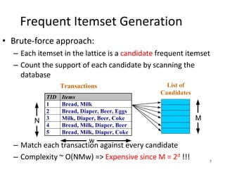 7
Frequent Itemset Generation
• Brute-force approach:
– Each itemset in the lattice is a candidate frequent itemset
– Count the support of each candidate by scanning the
database
– Match each transaction against every candidate
– Complexity ~ O(NMw) => Expensive since M = 2d !!!
TID Items
1 Bread, Milk
2 Bread, Diaper, Beer, Eggs
3 Milk, Diaper, Beer, Coke
4 Bread, Milk, Diaper, Beer
5 Bread, Milk, Diaper, Coke
N
Transactions List of
Candidates
M
w
 