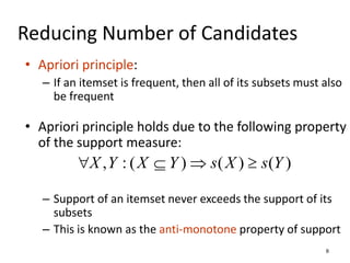 8
Reducing Number of Candidates
• Apriori principle:
– If an itemset is frequent, then all of its subsets must also
be frequent
• Apriori principle holds due to the following property
of the support measure:
– Support of an itemset never exceeds the support of its
subsets
– This is known as the anti-monotone property of support
)
(
)
(
)
(
:
, Y
s
X
s
Y
X
Y
X 



 