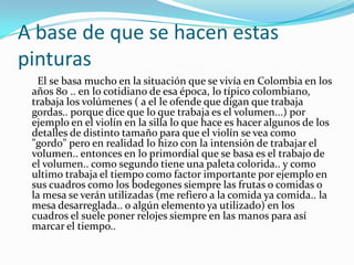 A base de que se hacen estas
pinturas
El se basa mucho en la situación que se vivía en Colombia en los
años 80 .. en lo cotidiano de esa época, lo típico colombiano,
trabaja los volúmenes ( a el le ofende que digan que trabaja
gordas.. porque dice que lo que trabaja es el volumen...) por
ejemplo en el violín en la silla lo que hace es hacer algunos de los
detalles de distinto tamaño para que el violín se vea como
"gordo" pero en realidad lo hizo con la intensión de trabajar el
volumen.. entonces en lo primordial que se basa es el trabajo de
el volumen.. como segundo tiene una paleta colorida.. y como
ultimo trabaja el tiempo como factor importante por ejemplo en
sus cuadros como los bodegones siempre las frutas o comidas o
la mesa se verán utilizadas (me refiero a la comida ya comida.. la
mesa desarreglada.. o algún elemento ya utilizado) en los
cuadros el suele poner relojes siempre en las manos para así
marcar el tiempo..

 