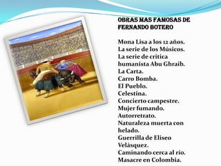 Obras mas famosas de
Fernando Botero
Mona Lisa a los 12 años.
La serie de los Músicos.
La serie de critica
humanista Abu Ghraib.
La Carta.
Carro Bomba.
El Pueblo.
Celestina.
Concierto campestre.
Mujer fumando.
Autorretrato.
Naturaleza muerta con
helado.
Guerrilla de Eliseo
Velásquez.
Caminando cerca al río.
Masacre en Colombia.

 