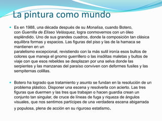 La pintura como mundo
 Es en 1988, una década después de su Monalisa, cuando Botero,
con Guerrilla de Eliseo Velásquez, logra conmovernos con un óleo
espléndido. Uno de sus grandes cuadros, donde la composición tan clásica
equilibra formas y espacios. Las figuras del piso y las de la hamaca se
mantienen en un
paralelismo excepcional, revistiendo con la más sutil ironía esos bultos de
colores que maneja el gnomo guerrillero o las insólitas maletas y bultos de
viaje con que esos rebeldes se desplazan por una selva donde las

serpientes y las manzanas del paraíso conviven con deformes fusiles y las
sempiternas colillas.
 Botero ha logrado que tratamiento y asunto se fundan en la resolución de un
problema plástico. Disponer una escena y resolverla con acierto. Las tres

figuras que duermen y las tres que trabajan o hacen guardia crean un
conjunto tan singular, de cruce de líneas de fuga y riqueza de ángulos
visuales, que nos sentimos partícipes de una verdadera escena abigarrada
y populosa, plena de acción en su riguroso estatismo.

 