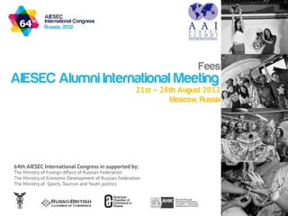 Fees
AIESEC Alumni International Meeting
                                                       21st – 28th August 2012
                                                                Moscow, Russia




64th AIESEC International Congress in supported by:
The Ministry of Foreign Affairs of Russian Federation
The Ministry of Economic Development of Russian Federation
The Ministry of Sports, Tourism and Youth politics
 