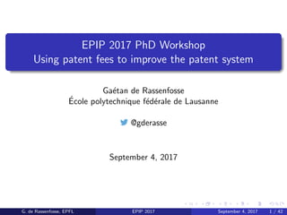 EPIP 2017 PhD Workshop
Using patent fees to improve the patent system
Ga´etan de Rassenfosse
´Ecole polytechnique f´ed´erale de Lausanne
@gderasse
September 4, 2017
G. de Rassenfosse, EPFL EPIP 2017 September 4, 2017 1 / 42
 