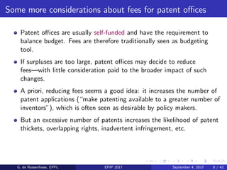 Some more considerations about fees for patent oﬃces
Patent oﬃces are usually self-funded and have the requirement to
balance budget. Fees are therefore traditionally seen as budgeting
tool.
If surpluses are too large, patent oﬃces may decide to reduce
fees—with little consideration paid to the broader impact of such
changes.
A priori, reducing fees seems a good idea: it increases the number of
patent applications (“make patenting available to a greater number of
inventors”), which is often seen as desirable by policy makers.
But an excessive number of patents increases the likelihood of patent
thickets, overlapping rights, inadvertent infringement, etc.
G. de Rassenfosse, EPFL EPIP 2017 September 4, 2017 8 / 42
 
