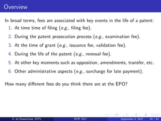 Overview
In broad terms, fees are associated with key events in the life of a patent:
1. At time time of ﬁling (e.g., ﬁling fee).
2. During the patent prosecution process (e.g., examination fee).
3. At the time of grant (e.g., issuance fee, validation fee).
4. During the life of the patent (e.g., renewal fee).
5. At other key moments such as opposition, amendments, transfer, etc.
6. Other administrative aspects (e.g., surcharge for late payment).
How many diﬀerent fees do you think there are at the EPO?
G. de Rassenfosse, EPFL EPIP 2017 September 4, 2017 10 / 42
 