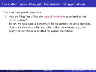 Fees aﬀect more than just the number of applications
There are two generic questions:
1. How do ﬁling fees aﬀect the type of inventions submitted to the
patent system?
So far, we have used a benchmark fee to stimate the price elasticity.
Does such benchmark fee also aﬀect other dimensions, e.g., the
quality of inventions submitted for patent protection?
G. de Rassenfosse, EPFL EPIP 2017 September 4, 2017 22 / 42
 
