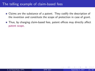 The telling example of claim-based fees
Claims are the substance of a patent. They codify the description of
the invention and constitute the scope of protection in case of grant.
Thus, by charging claim-based fees, patent oﬃces may directly aﬀect
patent scope.
G. de Rassenfosse, EPFL EPIP 2017 September 4, 2017 23 / 42
 