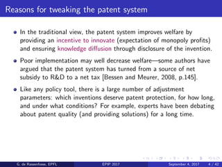 Reasons for tweaking the patent system
In the traditional view, the patent system improves welfare by
providing an incentive to innovate (expectation of monopoly proﬁts)
and ensuring knowledge diﬀusion through disclosure of the invention.
Poor implementation may well decrease welfare—some authors have
argued that the patent system has turned from a source of net
subsidy to R&D to a net tax [Bessen and Meurer, 2008, p.145].
Like any policy tool, there is a large number of adjustment
parameters: which inventions deserve patent protection, for how long,
and under what conditions? For example, experts have been debating
about patent quality (and providing solutions) for a long time.
G. de Rassenfosse, EPFL EPIP 2017 September 4, 2017 4 / 42
 