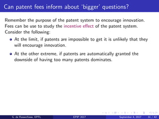 Can patent fees inform about ‘bigger’ questions?
Remember the purpose of the patent system to encourage innovation.
Fees can be use to study the incentive eﬀect of the patent system.
Consider the following:
At the limit, if patents are impossible to get it is unlikely that they
will encourage innovation.
At the other extreme, if patents are automatically granted the
downside of having too many patents dominates.
G. de Rassenfosse, EPFL EPIP 2017 September 4, 2017 31 / 42
 