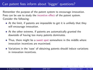 Can patent fees inform about ‘bigger’ questions?
Remember the purpose of the patent system to encourage innovation.
Fees can be use to study the incentive eﬀect of the patent system.
Consider the following:
At the limit, if patents are impossible to get it is unlikely that they
will encourage innovation.
At the other extreme, if patents are automatically granted the
downside of having too many patents dominates.
Thus, there might be a sweet spot somewhere in the middle where
innovation incentives are maximised.
Variations in the ‘ease’ of obtaining patents should induce variations
in innovation incentives.
G. de Rassenfosse, EPFL EPIP 2017 September 4, 2017 31 / 42
 