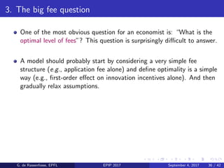 3. The big fee question
One of the most obvious question for an economist is: “What is the
optimal level of fees”? This question is surprisingly diﬃcult to answer.
A model should probably start by considering a very simple fee
structure (e.g., application fee alone) and deﬁne optimality is a simple
way (e.g., ﬁrst-order eﬀect on innovation incentives alone). And then
gradually relax assumptions.
G. de Rassenfosse, EPFL EPIP 2017 September 4, 2017 36 / 42
 