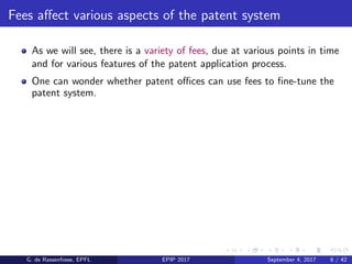 Fees aﬀect various aspects of the patent system
As we will see, there is a variety of fees, due at various points in time
and for various features of the patent application process.
One can wonder whether patent oﬃces can use fees to ﬁne-tune the
patent system.
G. de Rassenfosse, EPFL EPIP 2017 September 4, 2017 6 / 42
 