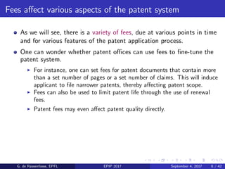 Fees aﬀect various aspects of the patent system
As we will see, there is a variety of fees, due at various points in time
and for various features of the patent application process.
One can wonder whether patent oﬃces can use fees to ﬁne-tune the
patent system.
For instance, one can set fees for patent documents that contain more
than a set number of pages or a set number of claims. This will induce
applicant to ﬁle narrower patents, thereby aﬀecting patent scope.
Fees can also be used to limit patent life through the use of renewal
fees.
Patent fees may even aﬀect patent quality directly.
G. de Rassenfosse, EPFL EPIP 2017 September 4, 2017 6 / 42
 