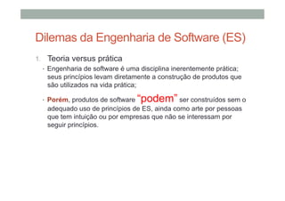 Dilemas da Engenharia de Software (ES)
1.  Teoria versus prática
•  Engenharia de software é uma disciplina inerentemente prática;
seus princípios levam diretamente a construção de produtos que
são utilizados na vida prática;
•  Porém, produtos de software

“podem” ser construídos sem o

adequado uso de princípios de ES, ainda como arte por pessoas
que tem intuição ou por empresas que não se interessam por
seguir princípios.

 