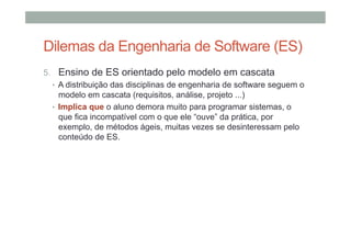 Dilemas da Engenharia de Software (ES)
5.  Ensino de ES orientado pelo modelo em cascata
•  A distribuição das disciplinas de engenharia de software seguem o
modelo em cascata (requisitos, análise, projeto ...)
•  Implica que o aluno demora muito para programar sistemas, o
que fica incompatível com o que ele “ouve” da prática, por
exemplo, de métodos ágeis, muitas vezes se desinteressam pelo
conteúdo de ES.

 