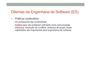 Dilemas da Engenharia de Software (ES)
6.  Práticas conteudista
•  Os professores são conteudistas
•  Implica que não enfatizam soft-skills como comunicação,
liderança, resolução de conflitos, dinâmica de grupo; essas
habilidades são importantes para engenheiros de software.

 