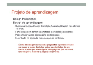 Projeto de aprendizagem
•  Design Instrucional
•  Design de aprendizagem
•  Surgiu na Europa (Koper, Conole) e Australia (Dalziel) nos últimos
10 anos;
•  Forte ênfase em tornar os artefatos e processos explícitos;
•  Pode utilizar várias abordagens pedagógicas
•  É centrado no aprendiz mais do que no conteúdo;
É uma abordagem que auxilia projetistas e professores de
um curso a tomar decisões sobre as atividades de um
curso, a optar por abordagens pedagógicas, por recursos
tecnológicos, material e papéis envolvidos.

 