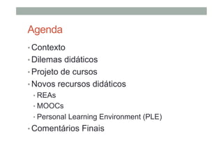 Agenda
•  Contexto
•  Dilemas didáticos
•  Projeto de cursos
•  Novos recursos didáticos
•  REAs
•  MOOCs
•  Personal Learning Environment (PLE)

•  Comentários Finais

 